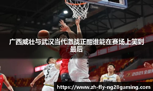 广西威壮与武汉当代激战正酣谁能在赛场上笑到最后